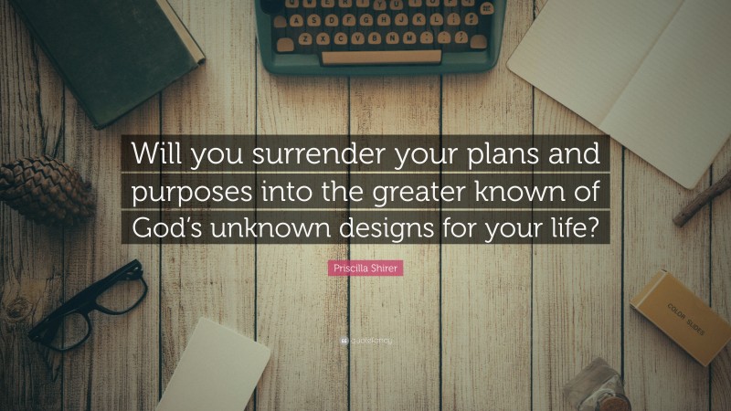 Priscilla Shirer Quote: “Will you surrender your plans and purposes into the greater known of God’s unknown designs for your life?”