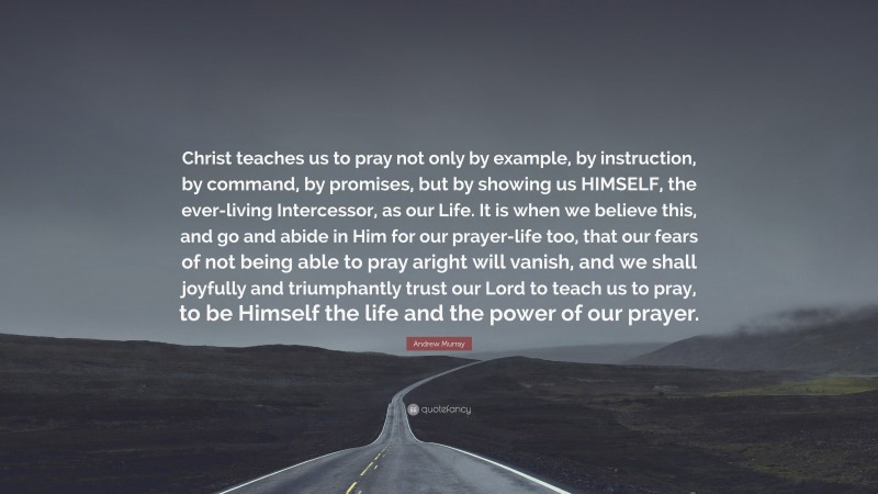 Andrew Murray Quote: “Christ teaches us to pray not only by example, by instruction, by command, by promises, but by showing us HIMSELF, the ever-living Intercessor, as our Life. It is when we believe this, and go and abide in Him for our prayer-life too, that our fears of not being able to pray aright will vanish, and we shall joyfully and triumphantly trust our Lord to teach us to pray, to be Himself the life and the power of our prayer.”
