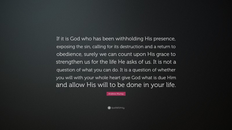 Andrew Murray Quote: “If it is God who has been withholding His presence, exposing the sin, calling for its destruction and a return to obedience, surely we can count upon His grace to strengthen us for the life He asks of us. It is not a question of what you can do. It is a question of whether you will with your whole heart give God what is due Him and allow His will to be done in your life.”