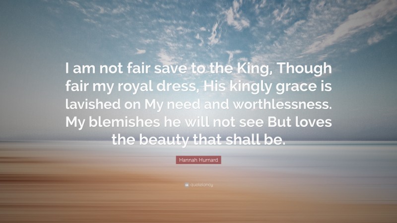 Hannah Hurnard Quote: “I am not fair save to the King, Though fair my royal dress, His kingly grace is lavished on My need and worthlessness. My blemishes he will not see But loves the beauty that shall be.”