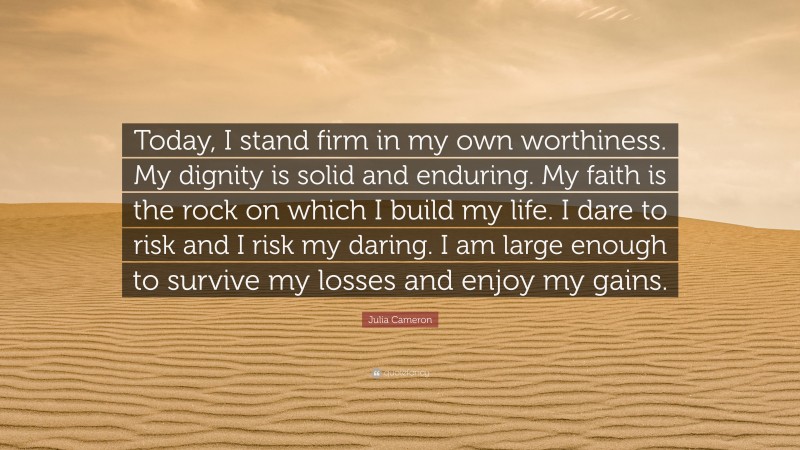 Julia Cameron Quote: “Today, I stand firm in my own worthiness. My dignity is solid and enduring. My faith is the rock on which I build my life. I dare to risk and I risk my daring. I am large enough to survive my losses and enjoy my gains.”