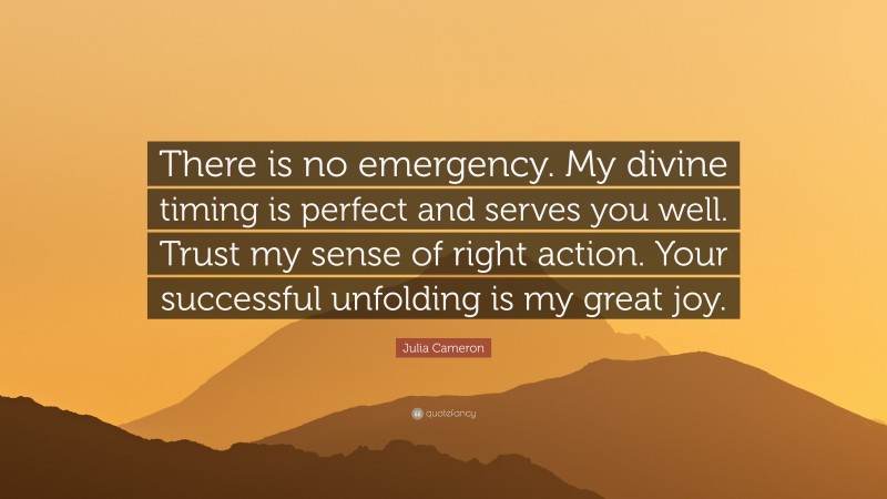 Julia Cameron Quote: “There is no emergency. My divine timing is perfect and serves you well. Trust my sense of right action. Your successful unfolding is my great joy.”