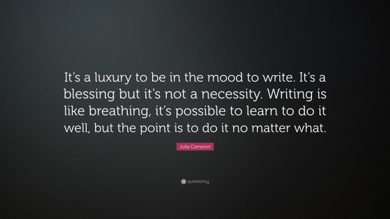 Julia Cameron Quote: “It’s a luxury to be in the mood to write. It’s a blessing but it’s not a necessity. Writing is like breathing, it’s possible to learn to do it well, but the point is to do it no matter what.”