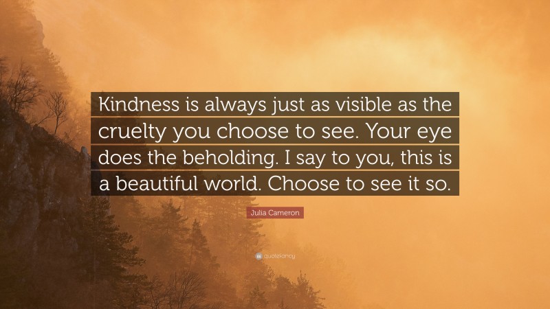 Julia Cameron Quote: “Kindness is always just as visible as the cruelty you choose to see. Your eye does the beholding. I say to you, this is a beautiful world. Choose to see it so.”