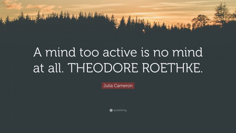 Julia Cameron Quote: “A mind too active is no mind at all. THEODORE ROETHKE.”