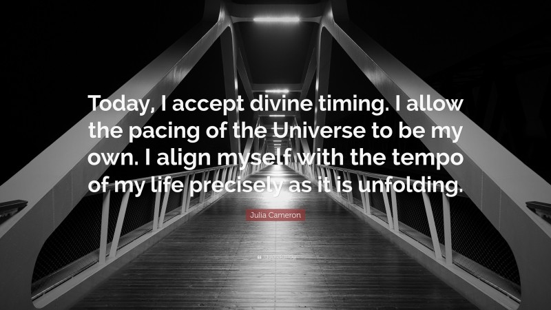 Julia Cameron Quote: “Today, I accept divine timing. I allow the pacing of the Universe to be my own. I align myself with the tempo of my life precisely as it is unfolding.”