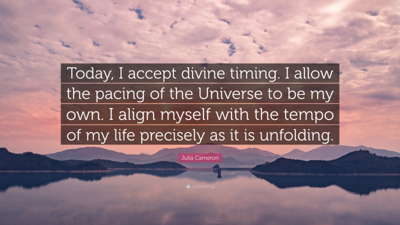 Julia Cameron Quote: “Today, I accept divine timing. I allow the pacing of the Universe to be my own. I align myself with the tempo of my life precisely as it is unfolding.”