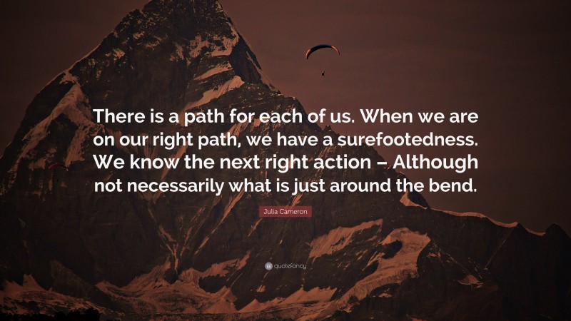 Julia Cameron Quote: “There is a path for each of us. When we are on our right path, we have a surefootedness. We know the next right action – Although not necessarily what is just around the bend.”