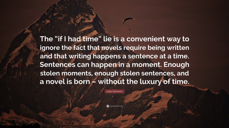 Julia Cameron Quote: “The “if I had time” lie is a convenient way to ignore the fact that novels require being written and that writing happens a sentence at a time. Sentences can happen in a moment. Enough stolen moments, enough stolen sentences, and a novel is born – without the luxury of time.”