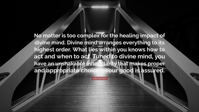 Julia Cameron Quote: “No matter is too complex for the healing impact of divine mind. Divine mind arranges everything to its highest order. What lies within you knows how to act and when to act. Tuned to divine mind, you have an unshakable inner clarity that makes proper and appropriate choices. Your good is assured.”