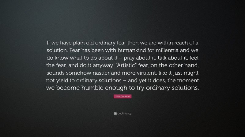 Julia Cameron Quote: “If we have plain old ordinary fear then we are within reach of a solution. Fear has been with humankind for millennia and we do know what to do about it – pray about it, talk about it, feel the fear, and do it anyway. “Artistic” fear, on the other hand, sounds somehow nastier and more virulent, like it just might not yield to ordinary solutions – and yet it does, the moment we become humble enough to try ordinary solutions.”