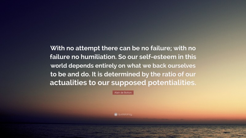 Alain de Botton Quote: “With no attempt there can be no failure; with no failure no humiliation. So our self-esteem in this world depends entirely on what we back ourselves to be and do. It is determined by the ratio of our actualities to our supposed potentialities.”