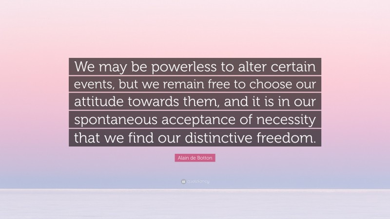 Alain de Botton Quote: “We may be powerless to alter certain events, but we remain free to choose our attitude towards them, and it is in our spontaneous acceptance of necessity that we find our distinctive freedom.”