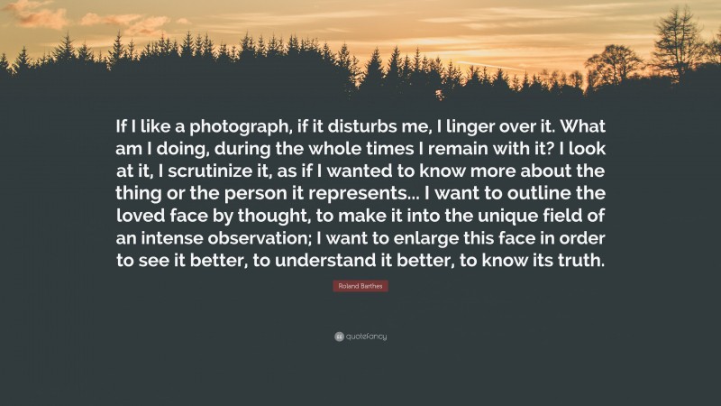 Roland Barthes Quote: “If I like a photograph, if it disturbs me, I linger over it. What am I doing, during the whole times I remain with it? I look at it, I scrutinize it, as if I wanted to know more about the thing or the person it represents... I want to outline the loved face by thought, to make it into the unique field of an intense observation; I want to enlarge this face in order to see it better, to understand it better, to know its truth.”