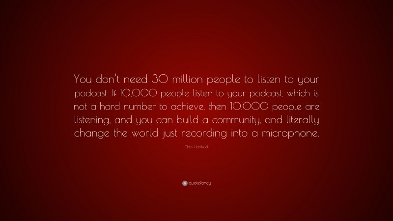 Chris Hardwick Quote: “You don’t need 30 million people to listen to your podcast. If 10,000 people listen to your podcast, which is not a hard number to achieve, then 10,000 people are listening, and you can build a community, and literally change the world just recording into a microphone.”