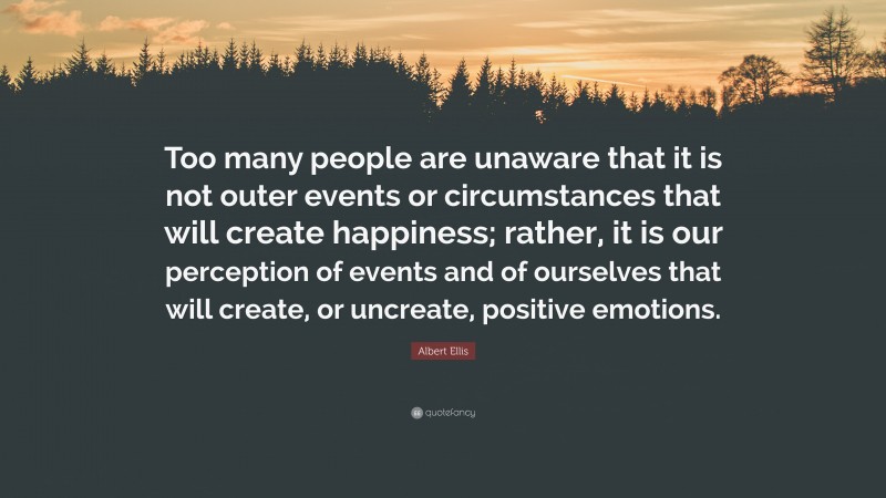 Albert Ellis Quote: “Too many people are unaware that it is not outer events or circumstances that will create happiness; rather, it is our perception of events and of ourselves that will create, or uncreate, positive emotions.”