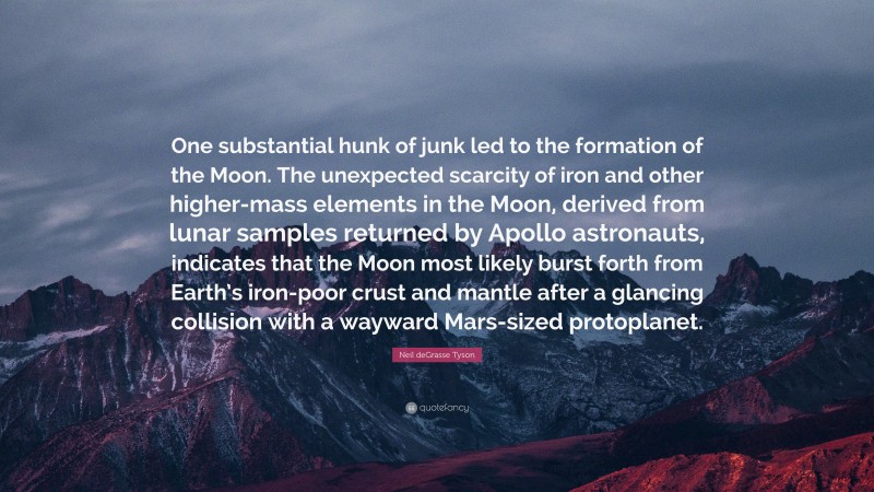 Neil deGrasse Tyson Quote: “One substantial hunk of junk led to the formation of the Moon. The unexpected scarcity of iron and other higher-mass elements in the Moon, derived from lunar samples returned by Apollo astronauts, indicates that the Moon most likely burst forth from Earth’s iron-poor crust and mantle after a glancing collision with a wayward Mars-sized protoplanet.”