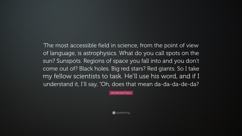 Neil deGrasse Tyson Quote: “The most accessible field in science, from the point of view of language, is astrophysics. What do you call spots on the sun? Sunspots. Regions of space you fall into and you don’t come out of? Black holes. Big red stars? Red giants. So I take my fellow scientists to task. He’ll use his word, and if I understand it, I’ll say, “Oh, does that mean da-da-da-de-da?”