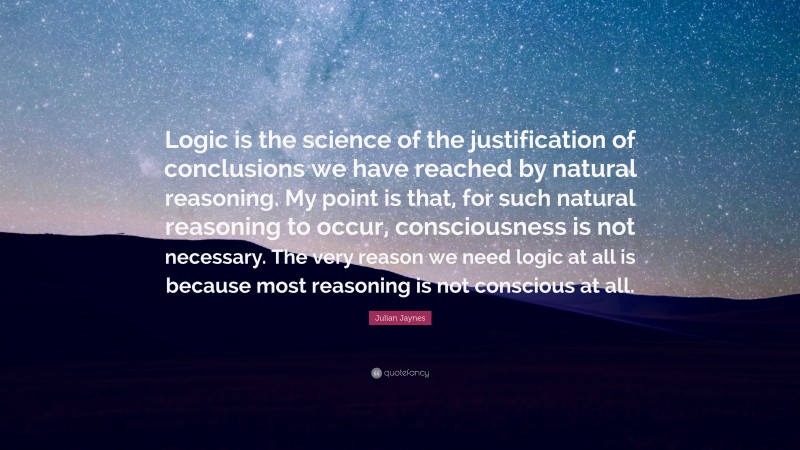 Julian Jaynes Quote: “Logic is the science of the justification of conclusions we have reached by natural reasoning. My point is that, for such natural reasoning to occur, consciousness is not necessary. The very reason we need logic at all is because most reasoning is not conscious at all.”