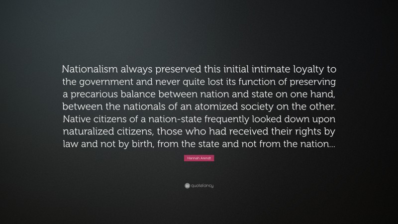 Hannah Arendt Quote: “Nationalism always preserved this initial intimate loyalty to the government and never quite lost its function of preserving a precarious balance between nation and state on one hand, between the nationals of an atomized society on the other. Native citizens of a nation-state frequently looked down upon naturalized citizens, those who had received their rights by law and not by birth, from the state and not from the nation...”