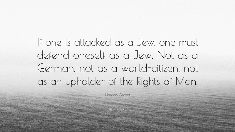 Hannah Arendt Quote: “If one is attacked as a Jew, one must defend oneself as a Jew. Not as a German, not as a world-citizen, not as an upholder of the Rights of Man.”
