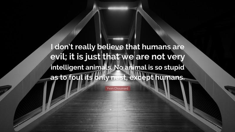 Yvon Chouinard Quote: “I don’t really believe that humans are evil; it is just that we are not very intelligent animals. No animal is so stupid as to foul its only nest, except humans.”