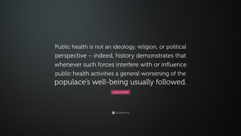 Laurie Garrett Quote: “Public health is not an ideology, religion, or political perspective – indeed, history demonstrates that whenever such forces interfere with or influence public health activities a general worsening of the populace’s well-being usually followed.”