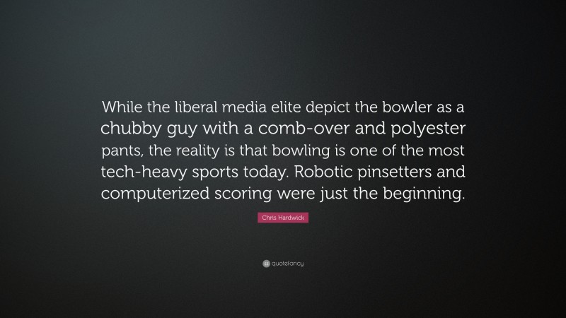 Chris Hardwick Quote: “While the liberal media elite depict the bowler as a chubby guy with a comb-over and polyester pants, the reality is that bowling is one of the most tech-heavy sports today. Robotic pinsetters and computerized scoring were just the beginning.”