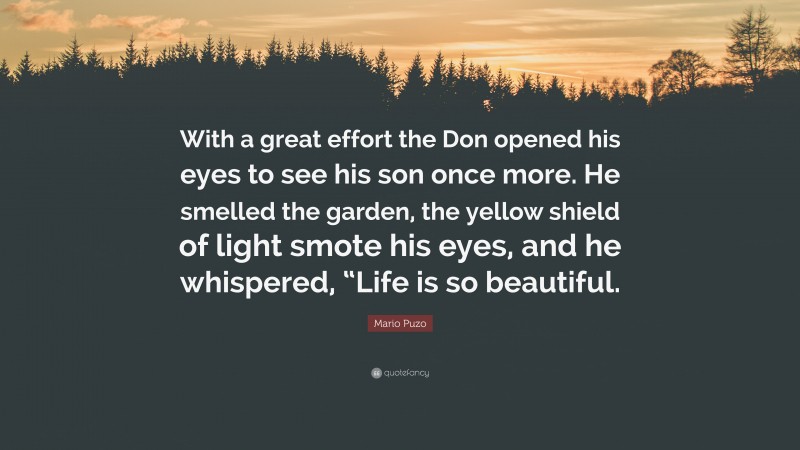 Mario Puzo Quote: “With a great effort the Don opened his eyes to see his son once more. He smelled the garden, the yellow shield of light smote his eyes, and he whispered, “Life is so beautiful.”