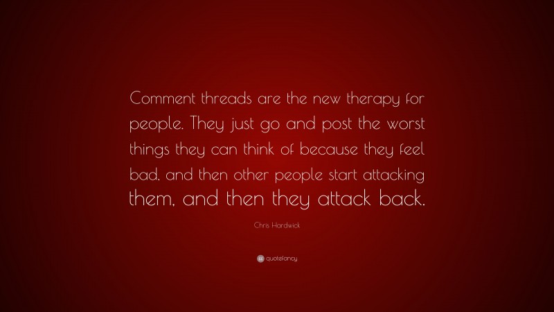 Chris Hardwick Quote: “Comment threads are the new therapy for people. They just go and post the worst things they can think of because they feel bad, and then other people start attacking them, and then they attack back.”