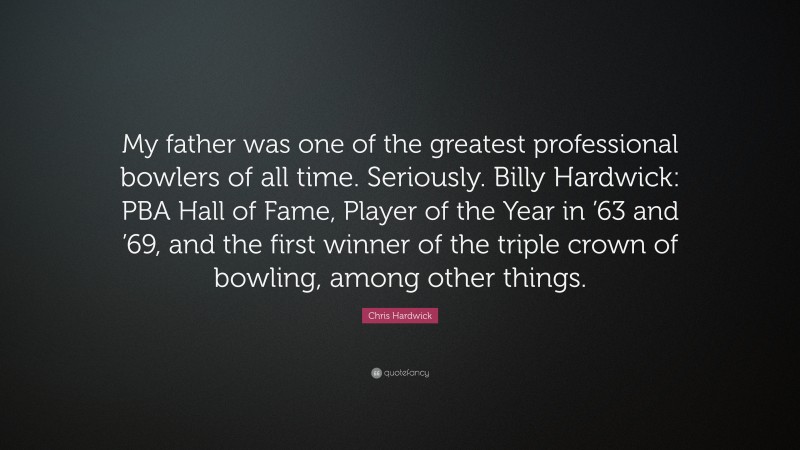 Chris Hardwick Quote: “My father was one of the greatest professional bowlers of all time. Seriously. Billy Hardwick: PBA Hall of Fame, Player of the Year in ’63 and ’69, and the first winner of the triple crown of bowling, among other things.”