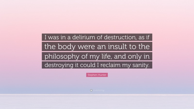 Stephen Hunter Quote: “I was in a delirium of destruction, as if the body were an insult to the philosophy of my life, and only in destroying it could I reclaim my sanity.”