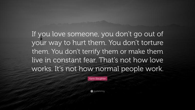 Karin Slaughter Quote: “If you love someone, you don’t go out of your way to hurt them. You don’t torture them. You don’t terrify them or make them live in constant fear. That’s not how love works. It’s not how normal people work.”