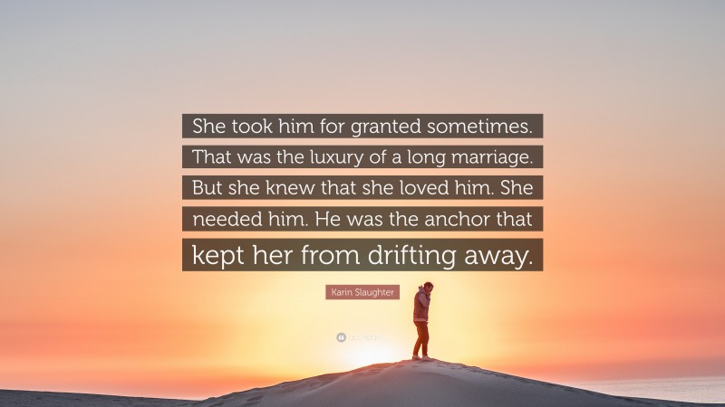 Karin Slaughter Quote: “She took him for granted sometimes. That was the luxury of a long marriage. But she knew that she loved him. She needed him. He was the anchor that kept her from drifting away.”