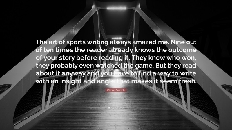Michael Connelly Quote: “The art of sports writing always amazed me. Nine out of ten times the reader already knows the outcome of your story before reading it. They know who won, they probably even watched the game. But they read about it anyway and you have to find a way to write with an insight and angle that makes it seem fresh.”