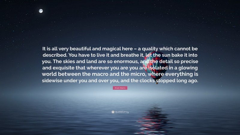 Ansel Adams Quote: “It is all very beautiful and magical here – a quality which cannot be described. You have to live it and breathe it, let the sun bake it into you. The skies and land are so enormous, and the detail so precise and exquisite that wherever you are you are isolated in a glowing world between the macro and the micro, where everything is sidewise under you and over you, and the clocks stopped long ago.”