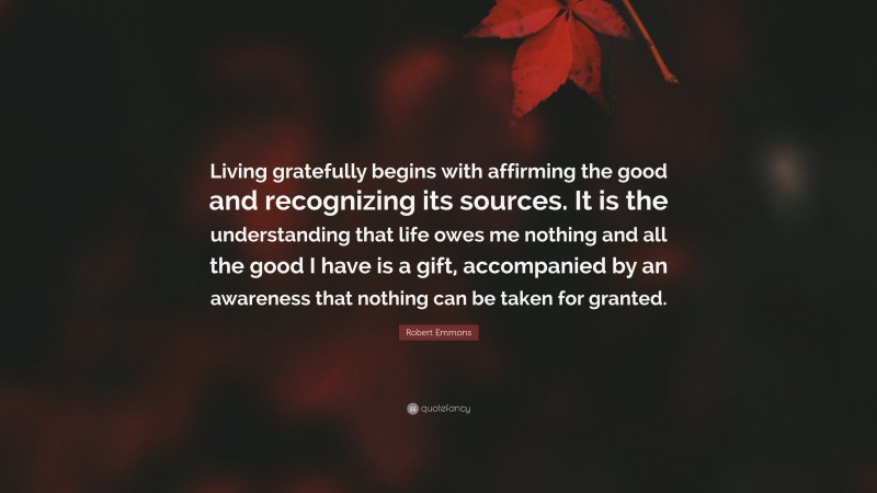 Robert Emmons Quote: “Living gratefully begins with affirming the good and recognizing its sources. It is the understanding that life owes me nothing and all the good I have is a gift, accompanied by an awareness that nothing can be taken for granted.”