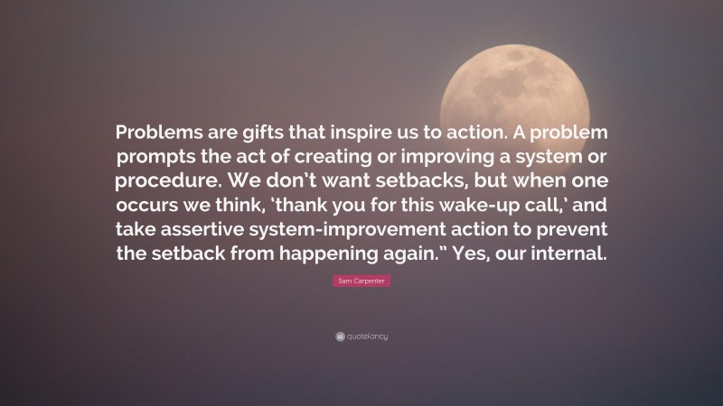 Sam Carpenter Quote: “Problems are gifts that inspire us to action. A problem prompts the act of creating or improving a system or procedure. We don’t want setbacks, but when one occurs we think, ‘thank you for this wake-up call,’ and take assertive system-improvement action to prevent the setback from happening again.” Yes, our internal.”