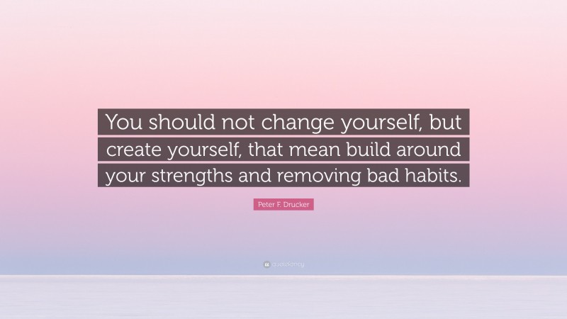 Peter F. Drucker Quote: “You should not change yourself, but create yourself, that mean build around your strengths and removing bad habits.”