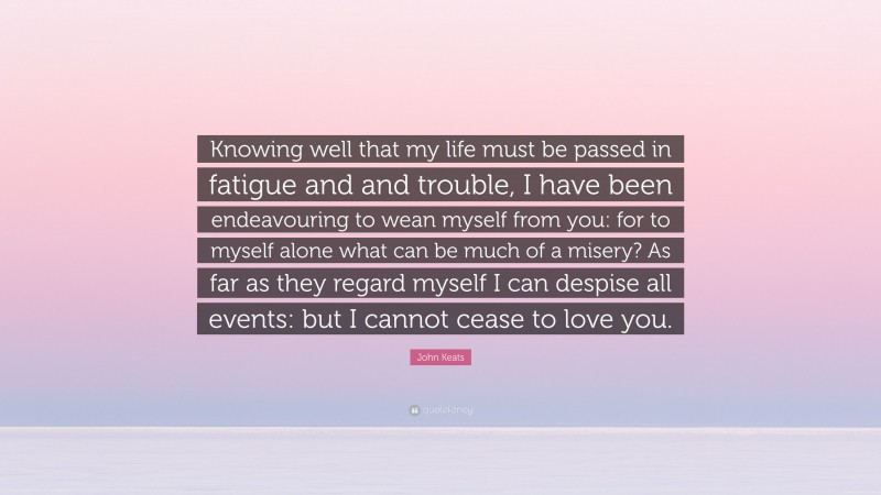 John Keats Quote: “Knowing well that my life must be passed in fatigue and and trouble, I have been endeavouring to wean myself from you: for to myself alone what can be much of a misery? As far as they regard myself I can despise all events: but I cannot cease to love you.”