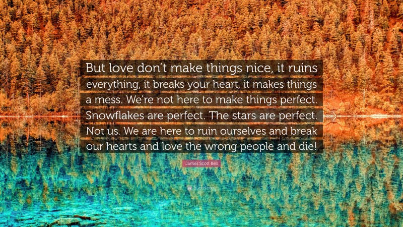 James Scott Bell Quote: “But love don’t make things nice, it ruins everything, it breaks your heart, it makes things a mess. We’re not here to make things perfect. Snowflakes are perfect. The stars are perfect. Not us. We are here to ruin ourselves and break our hearts and love the wrong people and die!”