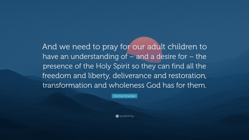 Stormie Omartian Quote: “And we need to pray for our adult children to have an understanding of – and a desire for – the presence of the Holy Spirit so they can find all the freedom and liberty, deliverance and restoration, transformation and wholeness God has for them.”