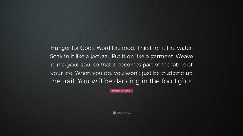 Stormie Omartian Quote: “Hunger for God’s Word like food. Thirst for it like water. Soak in it like a jacuzzi. Put it on like a garment. Weave it into your soul so that it becomes part of the fabric of your life. When you do, you won’t just be trudging up the trail. You will be dancing in the footlights.”