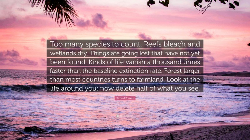 Richard Powers Quote: “Too many species to count. Reefs bleach and wetlands dry. Things are going lost that have not yet been found. Kinds of life vanish a thousand times faster than the baseline extinction rate. Forest larger than most countries turns to farmland. Look at the life around you; now delete half of what you see.”