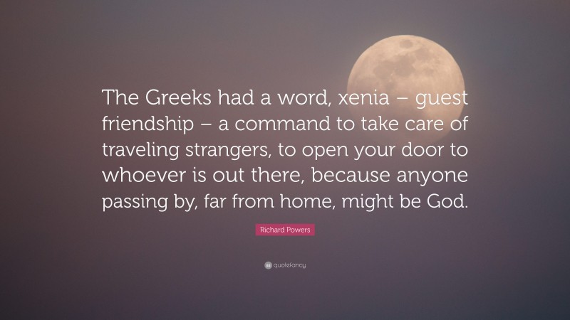 Richard Powers Quote: “The Greeks had a word, xenia – guest friendship – a command to take care of traveling strangers, to open your door to whoever is out there, because anyone passing by, far from home, might be God.”