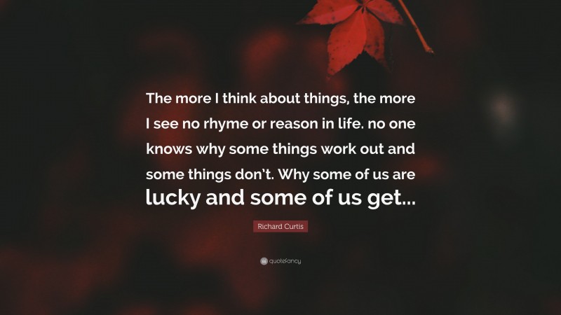 Richard Curtis Quote: “The more I think about things, the more I see no rhyme or reason in life. no one knows why some things work out and some things don’t. Why some of us are lucky and some of us get...”
