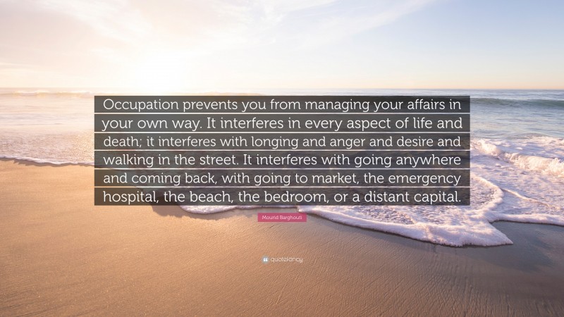 Mourid Barghouti Quote: “Occupation prevents you from managing your affairs in your own way. It interferes in every aspect of life and death; it interferes with longing and anger and desire and walking in the street. It interferes with going anywhere and coming back, with going to market, the emergency hospital, the beach, the bedroom, or a distant capital.”