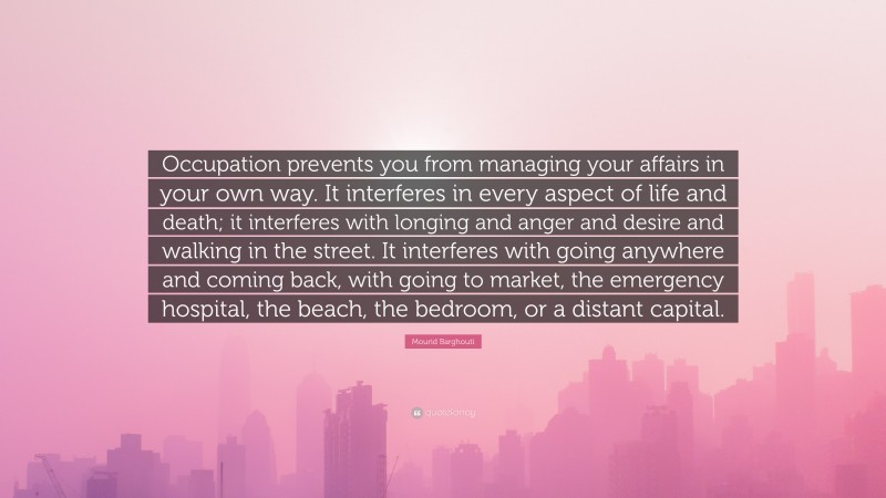 Mourid Barghouti Quote: “Occupation prevents you from managing your affairs in your own way. It interferes in every aspect of life and death; it interferes with longing and anger and desire and walking in the street. It interferes with going anywhere and coming back, with going to market, the emergency hospital, the beach, the bedroom, or a distant capital.”