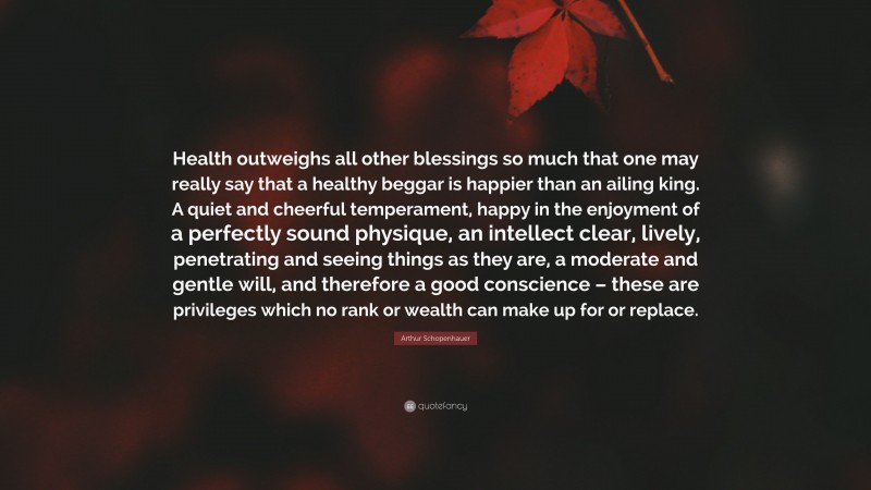 Arthur Schopenhauer Quote: “Health outweighs all other blessings so much that one may really say that a healthy beggar is happier than an ailing king. A quiet and cheerful temperament, happy in the enjoyment of a perfectly sound physique, an intellect clear, lively, penetrating and seeing things as they are, a moderate and gentle will, and therefore a good conscience – these are privileges which no rank or wealth can make up for or replace.”