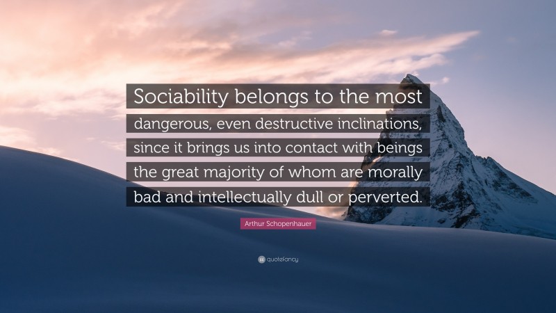 Arthur Schopenhauer Quote: “Sociability belongs to the most dangerous, even destructive inclinations, since it brings us into contact with beings the great majority of whom are morally bad and intellectually dull or perverted.”